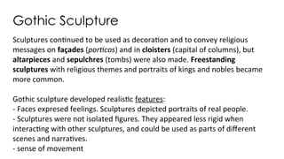 Gothic Sculpture
Sculptures continued to be used as decoration and to convey religious
messages on façades (porticos) and in cloisters (capital of columns), but
altarpieces and sepulchres (tombs) were also made. Freestanding
sculptures with religious themes and portraits of kings and nobles became
more common.
Gothic sculpture developed realistic features:
- Faces expresed feelings. Sculptures depicted portraits of real people.
- Sculptures were not isolated figures. They appeared less rigid when
interacting with other sculptures, and could be used as parts of different
scenes and narratives.
- sense of movement
 