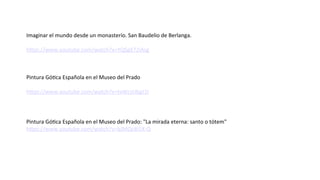 Imaginar el mundo desde un monasterio. San Baudelio de Berlanga.
https://www.youtube.com/watch?v=YQSgX72iAsg
Pintura Gótica Española en el Museo del Prado
https://www.youtube.com/watch?v=tvWcsUbgJ1I
Pintura Gótica Española en el Museo del Prado: "La mirada eterna: santo o tótem"
https://www.youtube.com/watch?v=bJMQc8i5X-Q
 