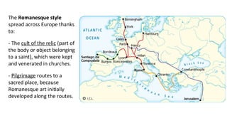 The Romanesque style
spread across Europe thanks
to:
- The cult of the relic (part of
the body or object belonging
to a saint), which were kept
and venerated in churches.
- Pilgrimage routes to a
sacred place, because
Romanesque art initially
developed along the routes.
 