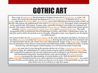 GOTHIC ART
Was a style of medieval art that developed in Northern France out of Romanesque art in the 12th
century AD, led by the concurrent development of Gothic architecture. It spread to all of Western
Europe, and much of Southern and Central Europe, never quite effacing more classical styles in Italy. In
the late 14th century, the sophisticated court style of International Gothic developed, which continued to
evolve until the late 15th century. In many areas, especially Germany, Late Gothic art continued well
into the 16th century, before being subsumed into Renaissance art. Primary media in the Gothic period
included sculpture, panel painting, stained glass, fresco and illuminated manuscripts. The easily
recognizable shifts in architecture from Romanesque to Gothic, and Gothic to Renaissance styles, are
typically used to define the periods in art in all media, although in many ways figurative art developed
at a different pace.
The earliest Gothic art was monumental sculpture, on the walls of Cathedrals and abbeys. Christian art
was often typological in nature (see Medieval allegory), showing the stories of the New Testament and
the Old Testament side by side. Saints' lives were often depicted. Images of the Virgin Mary changed
from the Byzantine iconic form to a more human and affectionate mother, cuddling her infant, swaying
from her hip, and showing the refined manners of a well-born aristocratic courtly lady.
Secular art came into its own during this period with the rise of cities, foundation of universities,
increase in trade, the establishment of a money-based economy and the creation of a bourgeois class
who could afford to patronize the arts and commission works resulting in a proliferation of paintings
and illuminated manuscripts. Increased literacy and a growing body of secular vernacular
literature encouraged the representation of secular themes in art. With the growth of cities,
trade guilds were formed and artists were often required to be members of a painters' guild—as a result,
because of better record keeping, more artists are known to us by name in this period than any previous;
some artists were even so bold as to sign their names.
 