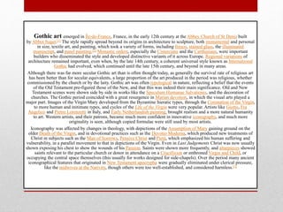 Gothic art emerged in Île-de-France, France, in the early 12th century at the Abbey Church of St Denis built
by Abbot Suger.[1] The style rapidly spread beyond its origins in architecture to sculpture, both monumental and personal
in size, textile art, and painting, which took a variety of forms, including fresco, stained glass, the illuminated
manuscript, and panel painting.[2] Monastic orders, especially the Cistercians and the Carthusians, were important
builders who disseminated the style and developed distinctive variants of it across Europe. Regional variations of
architecture remained important, even when, by the late 14th century, a coherent universal style known as International
Gothic had evolved, which continued until the late 15th century, and beyond in many areas.
Although there was far more secular Gothic art than is often thought today, as generally the survival rate of religious art
has been better than for secular equivalents, a large proportion of the art produced in the period was religious, whether
commissioned by the church or by the laity. Gothic art was often typological in nature, reflecting a belief that the events
of the Old Testament pre-figured those of the New, and that this was indeed their main significance. Old and New
Testament scenes were shown side by side in works like the Speculum Humanae Salvationis, and the decoration of
churches. The Gothic period coincided with a great resurgence in Marian devotion, in which the visual arts played a
major part. Images of the Virgin Mary developed from the Byzantine hieratic types, through the Coronation of the Virgin,
to more human and initimate types, and cycles of the Life of the Virgin were very popular. Artists like Giotto, Fra
Angelico and Pietro Lorenzetti in Italy, and Early Netherlandish painting, brought realism and a more natural humanity
to art. Western artists, and their patrons, became much more confident in innovative iconography, and much more
originality is seen, although copied formulae were still used by most artists.
Iconography was affected by changes in theology, with depictions of the Assumption of Mary gaining ground on the
older Death of the Virgin, and in devotional practices such as the Devotio Moderna, which produced new treatments of
Christ in subjects such as the Man of Sorrows, Pensive Christ and Pietà, which emphasized his human suffering and
vulnerability, in a parallel movement to that in depictions of the Virgin. Even in Last Judgements Christ was now usually
shown exposing his chest to show the wounds of his Passion. Saints were shown more frequently, and altarpieces showed
saints relevant to the particular church or donor in attendance on a Crucifixion or enthroned Virgin and Child, or
occupying the central space themselves (this usually for works designed for side-chapels). Over the period many ancient
iconographical features that originated in New Testament apocrypha were gradually eliminated under clerical pressure,
like the midwives at the Nativity, though others were too well-established, and considered harmless.[3]
 