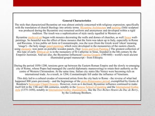 General Characteristics
The style that characterized Byzantine art was almost entirely concerned with religious expression; specifically
with the translation of church theology into artistic terms. Byzantine Architecture and painting (little sculpture
was produced during the Byzantine era) remained uniform and anonymous and developed within a rigid
tradition. The result was a sophistication of style rarely equalled in Western art.
Byzantine medieval art began with mosaics decorating the walls and domes of churches, as well fresco wall-
paintings. So beautiful was the effect of these mosaics that the form was taken up in Italy, especially in Rome
and Ravenna. A less public art form in Constantinople, was the icon (from the Greek word 'eikon' meaning
'image') - the holy image panel-paintings which were developed in the monasteries of the eastern church,
using encaustic wax paint on portable wooden panels. [See: Icons and Icon Painting.] The greatest collection of
this type of early Biblical art is in the monastery of St Catherine in Sinai, founded in the 6th century by the
Emperor Justinian. And see also, the Byzantine-influenced Garima Gospels (390-660) - world's most ancient
illuminated gospel manuscript - from Ethiopia.
During the period 1050-1200, tensions grew up between the Eastern Roman Empire and the slowly re-emerging
city of Rome, whose Popes had managed (by careful diplomatic maneuvering) to retain their authority as the
centre of Western Christendom. At the same time, Italian city states like Venice were becoming rich on
international trade. As a result, in 1204, Constantinople fell under the influence of Venetians.
This duly led to a cultural exodus of renowned artists from the city back to Rome - the reverse of what had
happened 800 years previously - and the beginnings of the proto-Renaissance period, exemplified by Giotto di
Bondone's Scrovegni Chapel frescoes. However, even as it declined, Byzantine influence continued to make
itself felt in the 13th and 14th centuries, notably in the Sienese School of painting and the International Gothic
style (1375-1450), notably in International Gothic illuminations, like the Tres Riches Heures du Duc de Berry,
by the Limbourg Brothers.
 