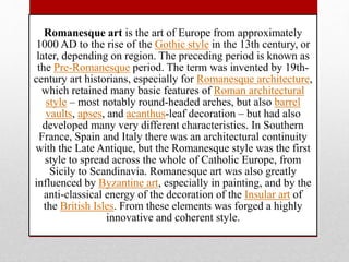 Romanesque art is the art of Europe from approximately
1000 AD to the rise of the Gothic style in the 13th century, or
later, depending on region. The preceding period is known as
the Pre-Romanesque period. The term was invented by 19th-
century art historians, especially for Romanesque architecture,
which retained many basic features of Roman architectural
style – most notably round-headed arches, but also barrel
vaults, apses, and acanthus-leaf decoration – but had also
developed many very different characteristics. In Southern
France, Spain and Italy there was an architectural continuity
with the Late Antique, but the Romanesque style was the first
style to spread across the whole of Catholic Europe, from
Sicily to Scandinavia. Romanesque art was also greatly
influenced by Byzantine art, especially in painting, and by the
anti-classical energy of the decoration of the Insular art of
the British Isles. From these elements was forged a highly
innovative and coherent style.
 