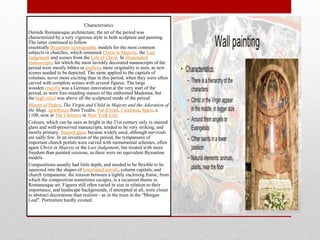 Characteristics
Outside Romanesque architecture, the art of the period was
characterized by a very vigorous style in both sculpture and painting.
The latter continued to follow
essentially Byzantine iconographic models for the most common
subjects in churches, which remained Christ in Majesty, the Last
Judgement and scenes from the Life of Christ. In illuminated
manuscripts, for which the most lavishly decorated manuscripts of the
period were mostly bibles or psalters, more originality is seen, as new
scenes needed to be depicted. The same applied to the capitals of
columns, never more exciting than in this period, when they were often
carved with complete scenes with several figures. The large
wooden crucifix was a German innovation at the very start of the
period, as were free-standing statues of the enthroned Madonna, but
the high relief was above all the sculptural mode of the period.
Master of Pedret, The Virgin and Child in Majesty and the Adoration of
the Magi, apsefresco from Tredòs, Val d'Aran, Catalonia, Spain, c.
1100, now at The Cloisters in New York City.
Colours, which can be seen as bright in the 21st century only in stained
glass and well-preserved manuscripts, tended to be very striking, and
mostly primary. Stained glass became widely used, although survivals
are sadly few. In an invention of the period, the tympanums of
important church portals were carved with monumental schemes, often
again Christ in Majesty or the Last Judgement, but treated with more
freedom than painted versions, as there were no equivalent Byzantine
models.
Compositions usually had little depth, and needed to be flexible to be
squeezed into the shapes of historiated initials, column capitals, and
church tympanums; the tension between a tightly enclosing frame, from
which the composition sometimes escapes, is a recurrent theme in
Romanesque art. Figures still often varied in size in relation to their
importance, and landscape backgrounds, if attempted at all, were closer
to abstract decorations than realism - as in the trees in the "Morgan
Leaf". Portraiture hardly existed.
 