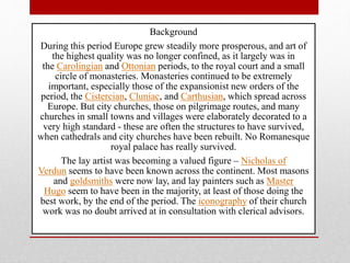 Background
During this period Europe grew steadily more prosperous, and art of
the highest quality was no longer confined, as it largely was in
the Carolingian and Ottonian periods, to the royal court and a small
circle of monasteries. Monasteries continued to be extremely
important, especially those of the expansionist new orders of the
period, the Cistercian, Cluniac, and Carthusian, which spread across
Europe. But city churches, those on pilgrimage routes, and many
churches in small towns and villages were elaborately decorated to a
very high standard - these are often the structures to have survived,
when cathedrals and city churches have been rebuilt. No Romanesque
royal palace has really survived.
The lay artist was becoming a valued figure – Nicholas of
Verdun seems to have been known across the continent. Most masons
and goldsmiths were now lay, and lay painters such as Master
Hugo seem to have been in the majority, at least of those doing the
best work, by the end of the period. The iconography of their church
work was no doubt arrived at in consultation with clerical advisors.
 
