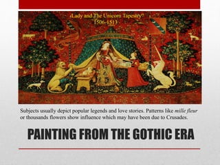 PAINTING FROM THE GOTHIC ERA
“ Lady and The Unicorn Tapestry”
1506-1513
Subjects usually depict popular legends and love stories. Patterns like mille fleur
or thousands flowers show influence which may have been due to Crusades.
 