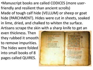•Manuscript books are called CODICES (more user-
friendly and resilient than ancient scrolls)
Made of tough calf hide (VELLUM) or sheep or goat
hide (PARCHMENT). Hides were cut in sheets, soaked
in lime, dried, and chalked to whiten the surface.
Artisans scrape the skin with a sharp knife to get an
even thickness. Then
they rubbed it smooth
to remove impurities.
The hides were folded
into small books of 8
pages called QUIRES.
 