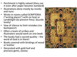 • Parchment is highly valued (they use
it even after paper became standard)
• Illustrations done mostly by monks
and nuns
• Wrote in rooms called SCRIPTORIA
(“writing places”) with no heat or
candlelight (to prevent fires). Sounds
lovely!
• Vow of silence to limit mistakes (no
backspace!)
• Often a team of scribes and
illustrators would work on one book
• The books had a sacred quality – the
word of God is in there!
• Books covered with bindings of wood
or leather
• Decorated with gold leaf and
precious gems, ooooo.
 