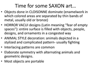 Time for some SAXON art…
• Objects done in CLOISONNE dominate (enamelwork in
which colored areas are separated by thin bands of
metal, usually old or bronze)
• HORROR VACUI designs (Latin meaning “fear of empty
spaces”): entire surface is filled with objects, people,
designs, and ornaments in a congested way
• ANIMAL STYLE decoration: animals depicted in a
stylized and complicated pattern- usually fighting
• Interlacing patterns are common
• Elaborate symmetry with alternating animals and
geometric designs.
• Most objects are portable
 