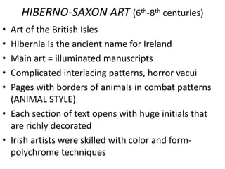 HIBERNO-SAXON ART (6th-8th centuries)
• Art of the British Isles
• Hibernia is the ancient name for Ireland
• Main art = illuminated manuscripts
• Complicated interlacing patterns, horror vacui
• Pages with borders of animals in combat patterns
(ANIMAL STYLE)
• Each section of text opens with huge initials that
are richly decorated
• Irish artists were skilled with color and form-
polychrome techniques
 