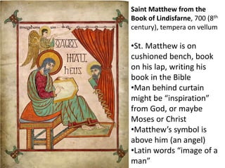 Saint Matthew from the
Book of Lindisfarne, 700 (8th
century), tempera on vellum
•St. Matthew is on
cushioned bench, book
on his lap, writing his
book in the Bible
•Man behind curtain
might be “inspiration”
from God, or maybe
Moses or Christ
•Matthew’s symbol is
above him (an angel)
•Latin words “image of a
man”
 