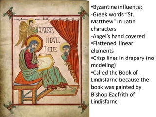 •Byzantine influence:
-Greek words “St.
Matthew” in Latin
characters
-Angel’s hand covered
•Flattened, linear
elements
•Crisp lines in drapery (no
modeling)
•Called the Book of
Lindisfarne because the
book was painted by
Bishop Eadfrith of
Lindisfarne
 