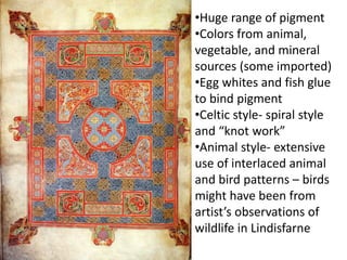 •Huge range of pigment
•Colors from animal,
vegetable, and mineral
sources (some imported)
•Egg whites and fish glue
to bind pigment
•Celtic style- spiral style
and “knot work”
•Animal style- extensive
use of interlaced animal
and bird patterns – birds
might have been from
artist’s observations of
wildlife in Lindisfarne
 