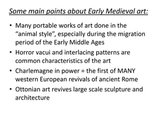 Some main points about Early Medieval art:
• Many portable works of art done in the
“animal style”, especially during the migration
period of the Early Middle Ages
• Horror vacui and interlacing patterns are
common characteristics of the art
• Charlemagne in power = the first of MANY
western European revivals of ancient Rome
• Ottonian art revives large scale sculpture and
architecture
 