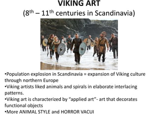 VIKING ART
(8th – 11th centuries in Scandinavia)
•Population explosion in Scandinavia = expansion of Viking culture
through northern Europe
•Viking artists liked animals and spirals in elaborate interlacing
patterns.
•Viking art is characterized by “applied art”- art that decorates
functional objects
•More ANIMAL STYLE and HORROR VACUI
 
