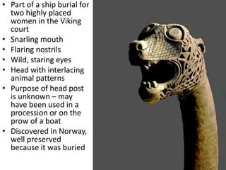 • Part of a ship burial for
two highly placed
women in the Viking
court
• Snarling mouth
• Flaring nostrils
• Wild, staring eyes
• Head with interlacing
animal patterns
• Purpose of head post
is unknown – may
have been used in a
procession or on the
prow of a boat
• Discovered in Norway,
well preserved
because it was buried
 