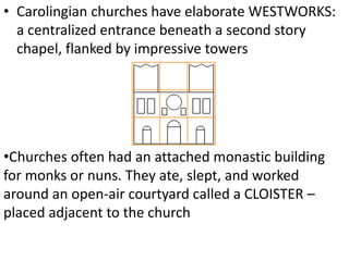 • Carolingian churches have elaborate WESTWORKS:
a centralized entrance beneath a second story
chapel, flanked by impressive towers
•Churches often had an attached monastic building
for monks or nuns. They ate, slept, and worked
around an open-air courtyard called a CLOISTER –
placed adjacent to the church
 
