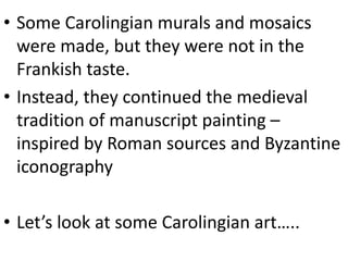 • Some Carolingian murals and mosaics
were made, but they were not in the
Frankish taste.
• Instead, they continued the medieval
tradition of manuscript painting –
inspired by Roman sources and Byzantine
iconography
• Let’s look at some Carolingian art…..
 