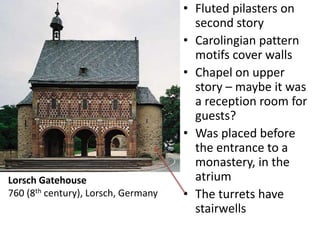 • Fluted pilasters on
second story
• Carolingian pattern
motifs cover walls
• Chapel on upper
story – maybe it was
a reception room for
guests?
• Was placed before
the entrance to a
monastery, in the
atrium
• The turrets have
stairwells
Lorsch Gatehouse
760 (8th century), Lorsch, Germany
 