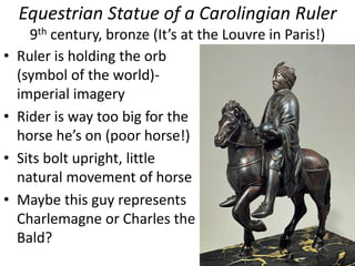Equestrian Statue of a Carolingian Ruler
9th century, bronze (It’s at the Louvre in Paris!)
• Ruler is holding the orb
(symbol of the world)-
imperial imagery
• Rider is way too big for the
horse he’s on (poor horse!)
• Sits bolt upright, little
natural movement of horse
• Maybe this guy represents
Charlemagne or Charles the
Bald?
 
