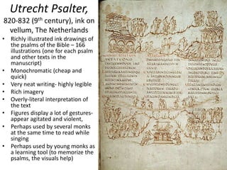 Utrecht Psalter,
820-832 (9th century), ink on
vellum, The Netherlands
• Richly illustrated ink drawings of
the psalms of the Bible – 166
illustrations (one for each psalm
and other texts in the
manuscript)
• Monochromatic (cheap and
quick)
• Very neat writing- highly legible
• Rich imagery
• Overly-literal interpretation of
the text
• Figures display a lot of gestures-
appear agitated and violent,
• Perhaps used by several monks
at the same time to read while
singing
• Perhaps used by young monks as
a learning tool (to memorize the
psalms, the visuals help)
 