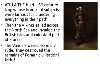 • ATILLA THE HUN – 5th century
king whose hordes of subjects
were famous for plundering
everything in their path
• Then the Vikings sailed across
the North Sea and invaded the
British Isles and colonized parts
of France.
• The Vandals were also really
rude. They destroyed the
remains of Roman civilization!
Jerks!
 