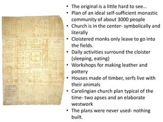 • The original is a little hard to see…
• Plan of an ideal self-sufficient monastic
community of about 3000 people
• Church is in the center- symbolically and
literally
• Cloistered monks only leave to go into
the fields.
• Daily activities surround the cloister
(sleeping, eating)
• Workshops for making leather and
pottery
• Houses made of timber, serfs live with
their animals
• Carolingian church plan typical of the
time- two apses and an elaborate
westwork
• The plans were never used- nothing
built.
 