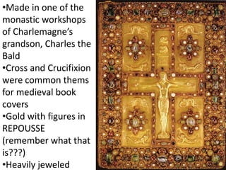 •Made in one of the
monastic workshops
of Charlemagne’s
grandson, Charles the
Bald
•Cross and Crucifixion
were common thems
for medieval book
covers
•Gold with figures in
REPOUSSE
(remember what that
is???)
•Heavily jeweled
 