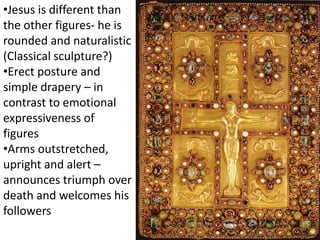•Jesus is different than
the other figures- he is
rounded and naturalistic
(Classical sculpture?)
•Erect posture and
simple drapery – in
contrast to emotional
expressiveness of
figures
•Arms outstretched,
upright and alert –
announces triumph over
death and welcomes his
followers
 
