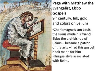 Page with Matthew the
Evangelist, Ebbo
Gospels
9th century. Ink, gold,
and colors on vellum
•Charlemagne’s son Louis
the Pious made his friend
Ebbo the archbishop of
Reims – became a patron
of the arts – had this gospel
book made for him
•Unique style associated
with Reims
 
