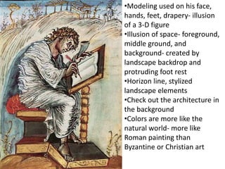 •Modeling used on his face,
hands, feet, drapery- illusion
of a 3-D figure
•Illusion of space- foreground,
middle ground, and
background- created by
landscape backdrop and
protruding foot rest
•Horizon line, stylized
landscape elements
•Check out the architecture in
the background
•Colors are more like the
natural world- more like
Roman painting than
Byzantine or Christian art
 