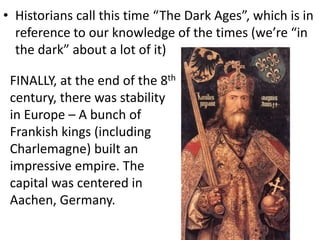 • Historians call this time “The Dark Ages”, which is in
reference to our knowledge of the times (we’re “in
the dark” about a lot of it)
FINALLY, at the end of the 8th
century, there was stability
in Europe – A bunch of
Frankish kings (including
Charlemagne) built an
impressive empire. The
capital was centered in
Aachen, Germany.
 
