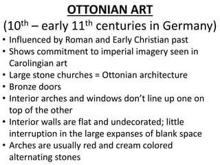 OTTONIAN ART
(10th – early 11th centuries in Germany)
• Influenced by Roman and Early Christian past
• Shows commitment to imperial imagery seen in
Carolingian art
• Large stone churches = Ottonian architecture
• Bronze doors
• Interior arches and windows don’t line up one on
top of the other
• Interior walls are flat and undecorated; little
interruption in the large expanses of blank space
• Arches are usually red and cream colored
alternating stones
 