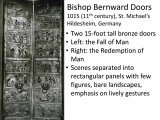 Bishop Bernward Doors
1015 (11th century), St. Michael’s
Hildesheim, Germany
• Two 15-foot tall bronze doors
• Left: the Fall of Man
• Right: the Redemption of
Man
• Scenes separated into
rectangular panels with few
figures, bare landscapes,
emphasis on lively gestures
 
