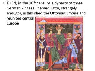 • THEN, in the 10th century, a dynasty of three
German kings (all named, Otto, strangely
enough), established the Ottonian Empire and
reunited central
Europe
 
