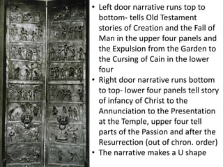 • Left door narrative runs top to
bottom- tells Old Testament
stories of Creation and the Fall of
Man in the upper four panels and
the Expulsion from the Garden to
the Cursing of Cain in the lower
four
• Right door narrative runs bottom
to top- lower four panels tell story
of infancy of Christ to the
Annunciation to the Presentation
at the Temple, upper four tell
parts of the Passion and after the
Resurrection (out of chron. order)
• The narrative makes a U shape
 