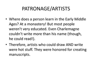 PATRONAGE/ARTISTS
• Where does a person learn in the Early Middle
Ages? At a monastery! But most people
weren’t very educated. Even Charlemagne
couldn’t write more than his name (though,
he could read!).
• Therefore, artists who could draw AND write
were hot stuff. They were honored for creating
manuscripts.
 