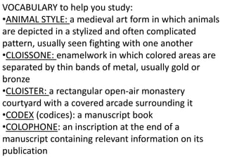 VOCABULARY to help you study:
•ANIMAL STYLE: a medieval art form in which animals
are depicted in a stylized and often complicated
pattern, usually seen fighting with one another
•CLOISSONE: enamelwork in which colored areas are
separated by thin bands of metal, usually gold or
bronze
•CLOISTER: a rectangular open-air monastery
courtyard with a covered arcade surrounding it
•CODEX (codices): a manuscript book
•COLOPHONE: an inscription at the end of a
manuscript containing relevant information on its
publication
 