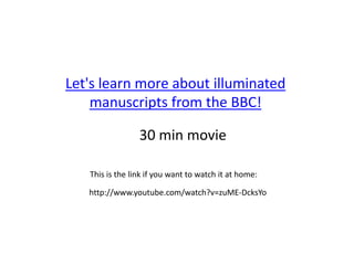 Let's learn more about illuminated
manuscripts from the BBC!
30 min movie
http://www.youtube.com/watch?v=zuME-DcksYo
This is the link if you want to watch it at home:
 