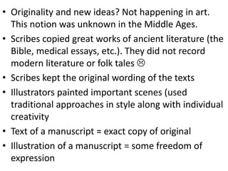 • Originality and new ideas? Not happening in art.
This notion was unknown in the Middle Ages.
• Scribes copied great works of ancient literature (the
Bible, medical essays, etc.). They did not record
modern literature or folk tales 
• Scribes kept the original wording of the texts
• Illustrators painted important scenes (used
traditional approaches in style along with individual
creativity
• Text of a manuscript = exact copy of original
• Illustration of a manuscript = some freedom of
expression
 