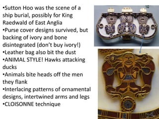 •Sutton Hoo was the scene of a
ship burial, possibly for King
Raedwald of East Anglia
•Purse cover designs survived, but
b...