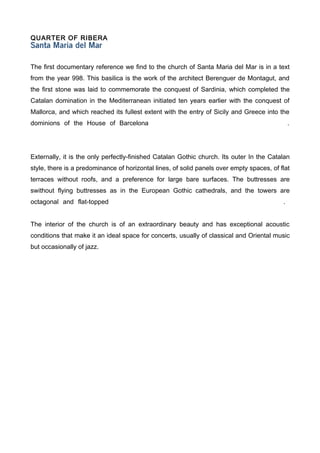 QUARTER OF RIBERA



The first documentary reference we find to the church of Santa Maria del Mar is in a text
from the year 998. This basilica is the work of the architect Berenguer de Montagut, and
the first stone was laid to commemorate the conquest of Sardinia, which completed the
Catalan domination in the Mediterranean initiated ten years earlier with the conquest of
Mallorca, and which reached its fullest extent with the entry of Sicily and Greece into the
dominions of the House of Barcelona                                                            .




Externally, it is the only perfectly-finished Catalan Gothic church. Its outer In the Catalan
style, there is a predominance of horizontal lines, of solid panels over empty spaces, of flat
terraces without roofs, and a preference for large bare surfaces. The buttresses are
swithout flying buttresses as in the European Gothic cathedrals, and the towers are
octagonal and flat-topped                                                                  .


The interior of the church is of an extraordinary beauty and has exceptional acoustic
conditions that make it an ideal space for concerts, usually of classical and Oriental music
but occasionally of jazz.
 
