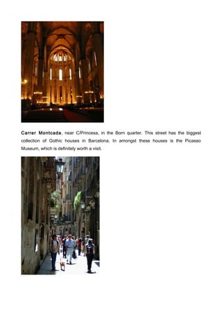 Carrer Montcada, near C/Princesa, in the Born quarter. This street has the biggest
collection of Gothic houses in Barcelona. In amongst these houses is the Picasso
Museum, which is definitely worth a visit.
 