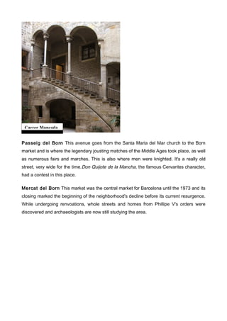 Carrer Moncada


Passeig del Born This avenue goes from the Santa Maria del Mar church to the Born
market and is where the legendary jousting matches of the Middle Ages took place, as well
as numerous fairs and marches. This is also where men were knighted. It's a really old
street, very wide for the time.Don Quijote de la Mancha, the famous Cervantes character,
had a contest in this place.

Mercat del Born This market was the central market for Barcelona until the 1973 and its
closing marked the beginning of the neighborhood's decline before its current resurgence.
While undergoing renvoations, whole streets and homes from Phillipe V's orders were
discovered and archaeologists are now still studying the area.
 