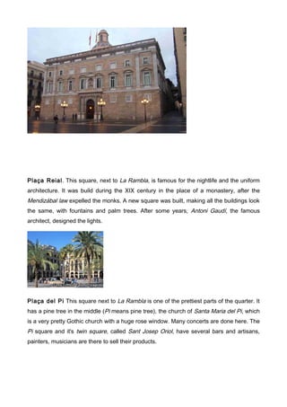 Plaça Reial. This square, next to La Rambla, is famous for the nightlife and the uniform
architecture. It was build during the XIX century in the place of a monastery, after the
Mendizábal law expelled the monks. A new square was built, making all the buildings look
the same, with fountains and palm trees. After some years, Antoni Gaudí, the famous
architect, designed the lights.




Plaça del Pi This square next to La Rambla is one of the prettiest parts of the quarter. It
has a pine tree in the middle (Pi means pine tree), the church of Santa Maria del Pi, which
is a very pretty Gothic church with a huge rose window. Many concerts are done here. The
Pi square and it's twin square, called Sant Josep Oriol, have several bars and artisans,
painters, musicians are there to sell their products.
 