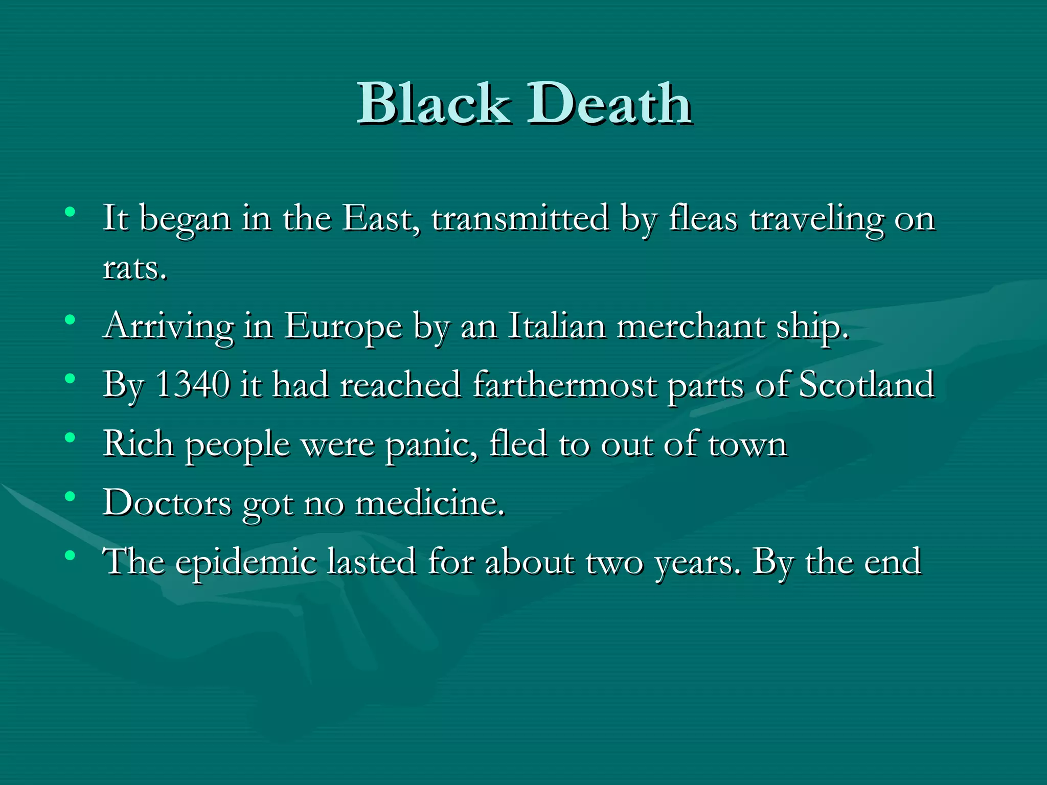 Black Death It began in the East, transmitted by fleas traveling on rats. Arriving in Europe by an Italian merchant ship. By 1340 it had reached farthermost parts of Scotland Rich people were panic, fled to out of town Doctors got no medicine. The epidemic lasted for about two years. By the end 