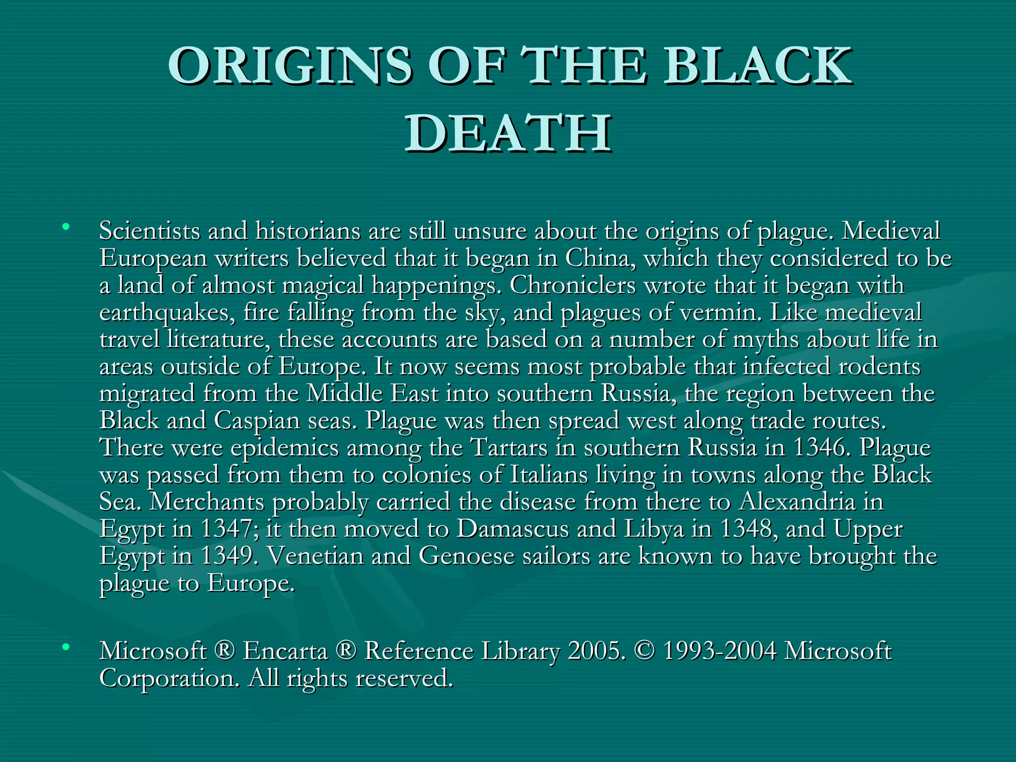 ORIGINS OF THE BLACK DEATH Scientists and historians are still unsure about the origins of plague. Medieval European writers believed that it began in China, which they considered to be a land of almost magical happenings. Chroniclers wrote that it began with earthquakes, fire falling from the sky, and plagues of vermin. Like medieval travel literature, these accounts are based on a number of myths about life in areas outside of Europe. It now seems most probable that infected rodents migrated from the Middle East into southern Russia, the region between the Black and Caspian seas. Plague was then spread west along trade routes. There were epidemics among the Tartars in southern Russia in 1346. Plague was passed from them to colonies of Italians living in towns along the Black Sea. Merchants probably carried the disease from there to Alexandria in Egypt in 1347; it then moved to Damascus and Libya in 1348, and Upper Egypt in 1349. Venetian and Genoese sailors are known to have brought the plague to Europe. Microsoft ® Encarta ® Reference Library 2005. © 1993-2004 Microsoft Corporation. All rights reserved. 