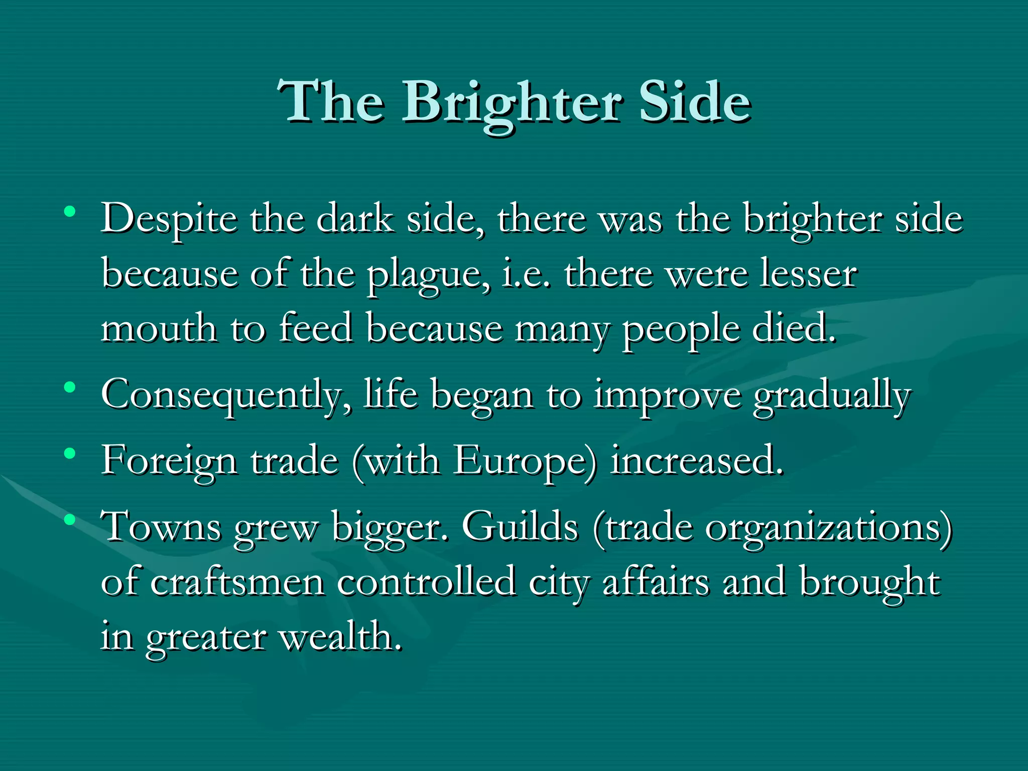 The Brighter Side Despite the dark side, there was the brighter side because of the plague, i.e. there were lesser mouth to feed because many people died. Consequently, life began to improve gradually Foreign trade (with Europe) increased. Towns grew bigger. Guilds (trade organizations) of craftsmen controlled city affairs and brought in greater wealth. 