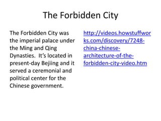The Forbidden City
The Forbidden City was
the imperial palace under
the Ming and Qing
Dynasties. It’s located in
present-day Bejiing and it
served a ceremonial and
political center for the
Chinese government.
http://videos.howstuffwor
ks.com/discovery/7248-
china-chinese-
architecture-of-the-
forbidden-city-video.htm
 
