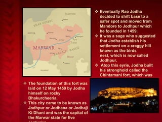  The foundation of this fort was
laid on 12 May 1459 by Jodha
himself on rocky
Bhakurcheeria.
 This city came to be known as
Jodhpur or Jodhana or Jodhaji
Ki Dhani and was the capital of
the Marwar state for five

 Eventually Rao Jodha
decided to shift base to a
safer spot and moved from
Mandore to Jodhpur which
he founded in 1459.
 It was a sage who suggested
that Jodha establish his
settlement on a craggy hill
known as the birds
nest, which is now called
Jodhpur.
 Atop this eyrie, Jodha built
his stronghold called the
Chintamani fort, which was
later called Mehrangarh.
 This fort was situated 6 miles
south of Mandore on a
mountain called Chidiyanath
ki Tonk.

 